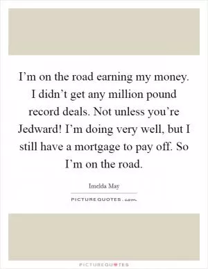 I’m on the road earning my money. I didn’t get any million pound record deals. Not unless you’re Jedward! I’m doing very well, but I still have a mortgage to pay off. So I’m on the road Picture Quote #1