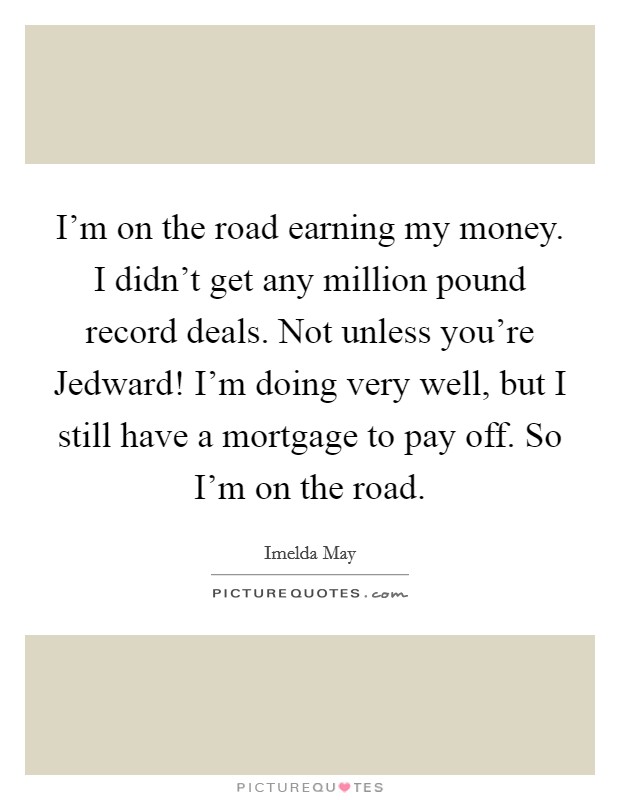 I'm on the road earning my money. I didn't get any million pound record deals. Not unless you're Jedward! I'm doing very well, but I still have a mortgage to pay off. So I'm on the road. Picture Quote #1