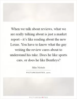 When we talk about reviews, what we are really talking about is just a market report - it’s like reading about the new Lexus. You have to know what the guy writing the review cares about to understand his take. Does he like sports cars, or does he like Bentleys? Picture Quote #1
