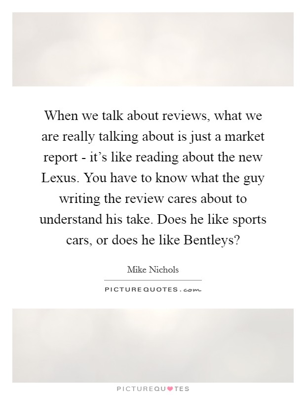 When we talk about reviews, what we are really talking about is just a market report - it's like reading about the new Lexus. You have to know what the guy writing the review cares about to understand his take. Does he like sports cars, or does he like Bentleys? Picture Quote #1