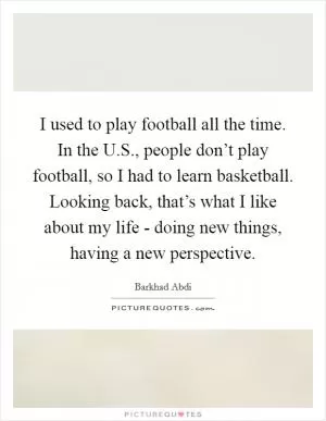 I used to play football all the time. In the U.S., people don’t play football, so I had to learn basketball. Looking back, that’s what I like about my life - doing new things, having a new perspective Picture Quote #1
