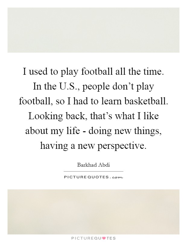 I used to play football all the time. In the U.S., people don't play football, so I had to learn basketball. Looking back, that's what I like about my life - doing new things, having a new perspective. Picture Quote #1