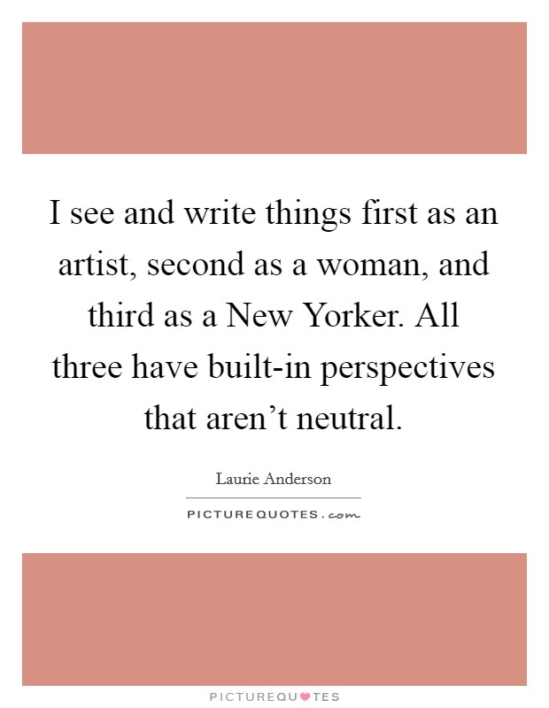 I see and write things first as an artist, second as a woman, and third as a New Yorker. All three have built-in perspectives that aren't neutral. Picture Quote #1