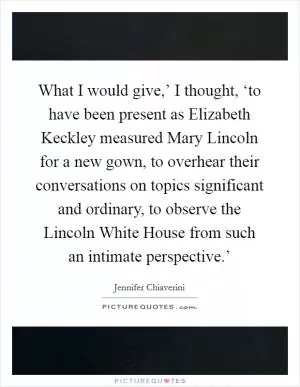 What I would give,’ I thought, ‘to have been present as Elizabeth Keckley measured Mary Lincoln for a new gown, to overhear their conversations on topics significant and ordinary, to observe the Lincoln White House from such an intimate perspective.’ Picture Quote #1