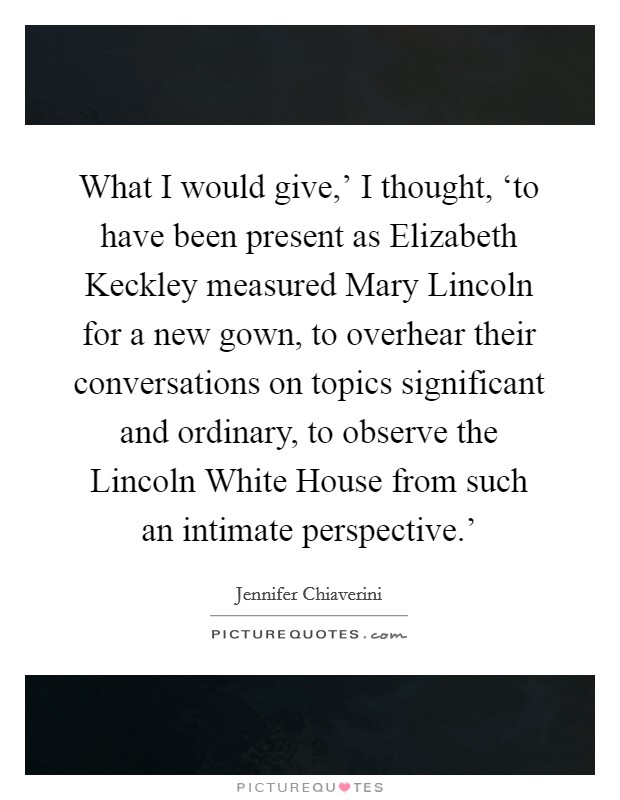 What I would give,' I thought, ‘to have been present as Elizabeth Keckley measured Mary Lincoln for a new gown, to overhear their conversations on topics significant and ordinary, to observe the Lincoln White House from such an intimate perspective.' Picture Quote #1