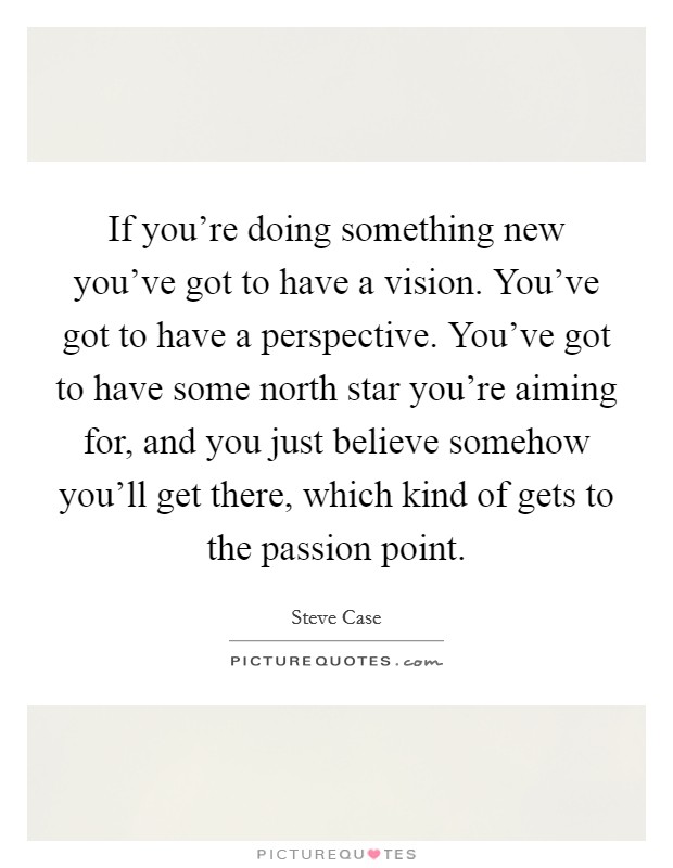 If you're doing something new you've got to have a vision. You've got to have a perspective. You've got to have some north star you're aiming for, and you just believe somehow you'll get there, which kind of gets to the passion point. Picture Quote #1