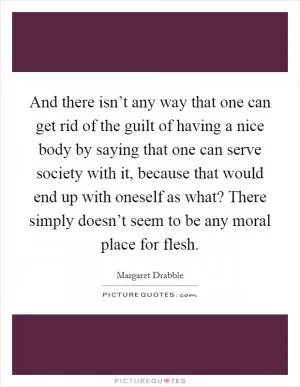 And there isn’t any way that one can get rid of the guilt of having a nice body by saying that one can serve society with it, because that would end up with oneself as what? There simply doesn’t seem to be any moral place for flesh Picture Quote #1