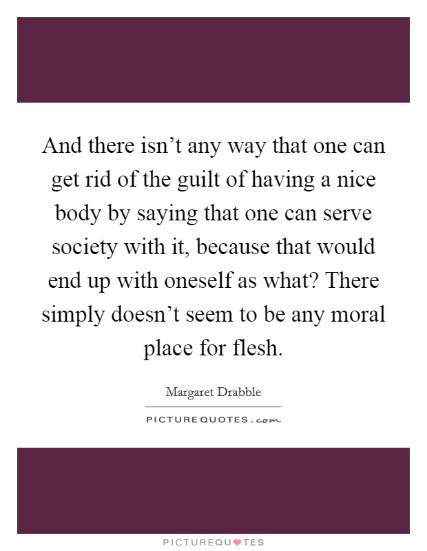 And there isn't any way that one can get rid of the guilt of having a nice body by saying that one can serve society with it, because that would end up with oneself as what? There simply doesn't seem to be any moral place for flesh. Picture Quote #1