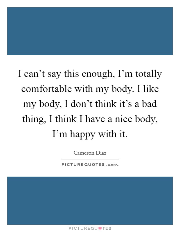 I can't say this enough, I'm totally comfortable with my body. I like my body, I don't think it's a bad thing, I think I have a nice body, I'm happy with it. Picture Quote #1