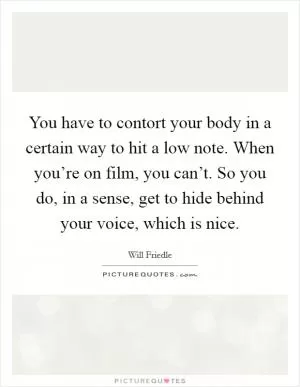 You have to contort your body in a certain way to hit a low note. When you’re on film, you can’t. So you do, in a sense, get to hide behind your voice, which is nice Picture Quote #1