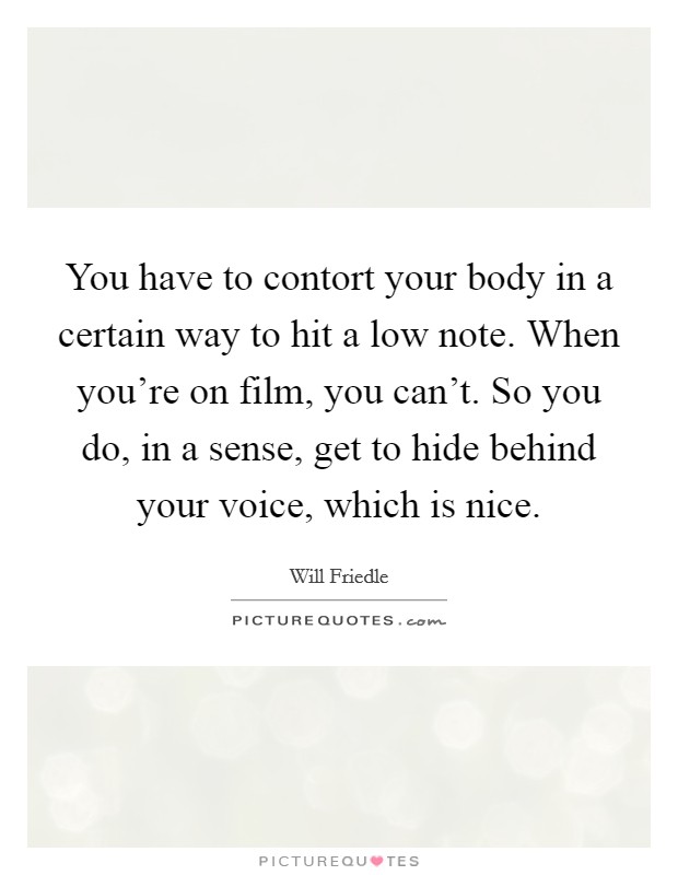 You have to contort your body in a certain way to hit a low note. When you're on film, you can't. So you do, in a sense, get to hide behind your voice, which is nice. Picture Quote #1