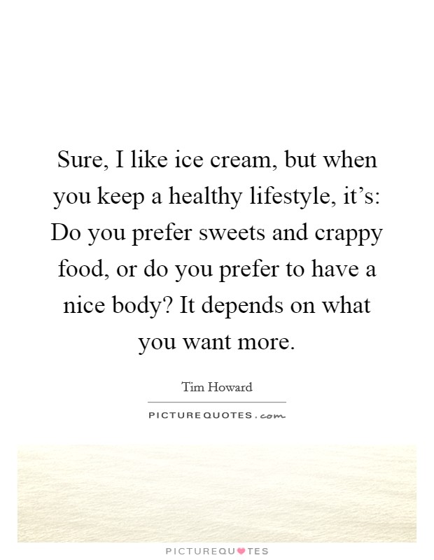 Sure, I like ice cream, but when you keep a healthy lifestyle, it's: Do you prefer sweets and crappy food, or do you prefer to have a nice body? It depends on what you want more. Picture Quote #1