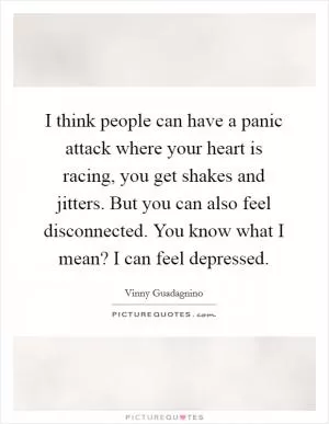 I think people can have a panic attack where your heart is racing, you get shakes and jitters. But you can also feel disconnected. You know what I mean? I can feel depressed Picture Quote #1