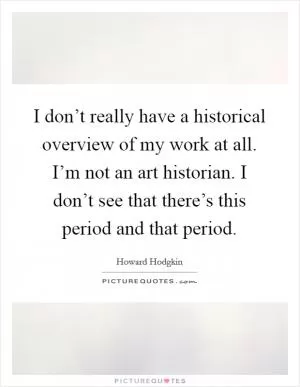 I don’t really have a historical overview of my work at all. I’m not an art historian. I don’t see that there’s this period and that period Picture Quote #1