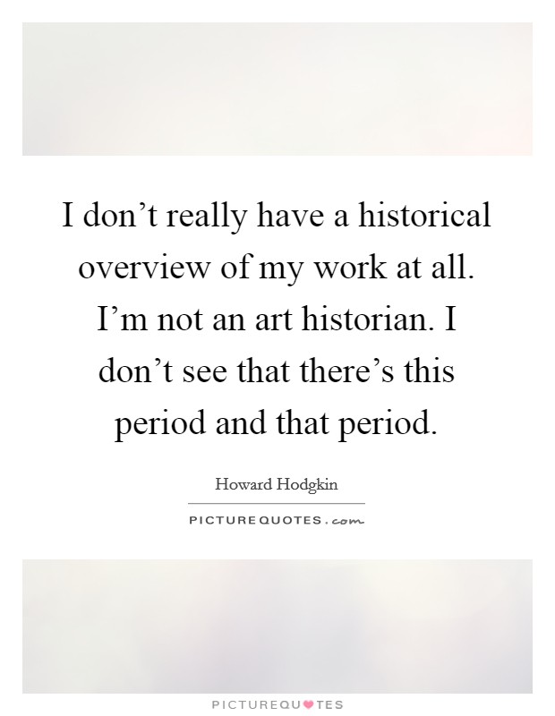 I don't really have a historical overview of my work at all. I'm not an art historian. I don't see that there's this period and that period. Picture Quote #1