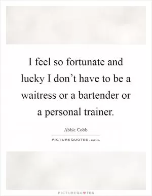I feel so fortunate and lucky I don’t have to be a waitress or a bartender or a personal trainer Picture Quote #1