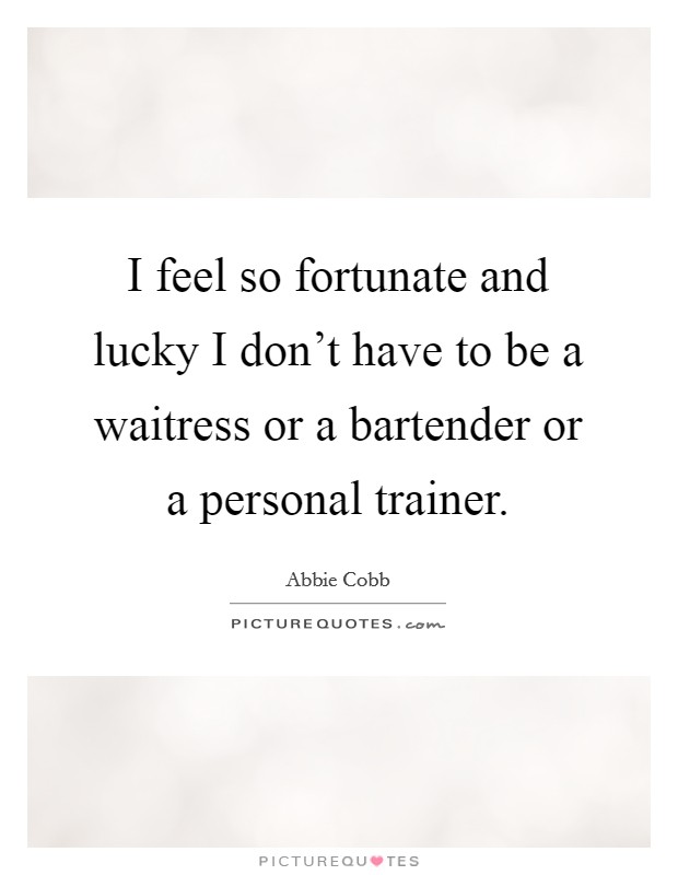 I feel so fortunate and lucky I don't have to be a waitress or a bartender or a personal trainer. Picture Quote #1