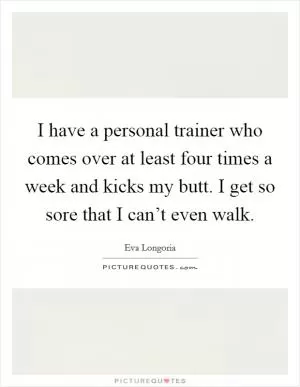 I have a personal trainer who comes over at least four times a week and kicks my butt. I get so sore that I can’t even walk Picture Quote #1