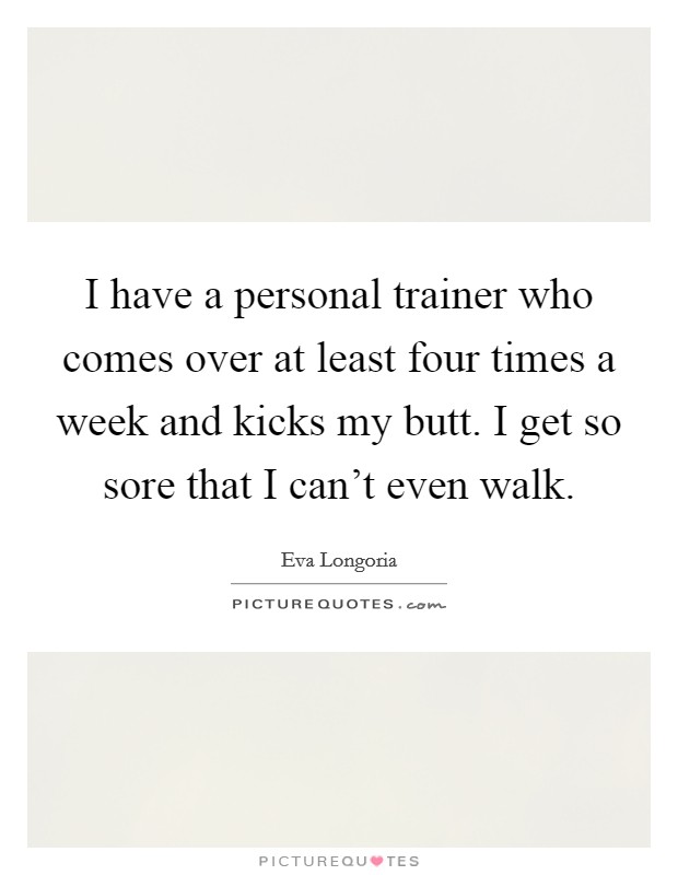 I have a personal trainer who comes over at least four times a week and kicks my butt. I get so sore that I can't even walk. Picture Quote #1