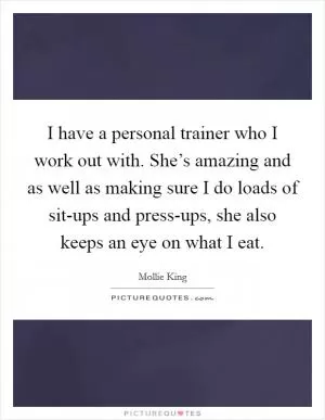 I have a personal trainer who I work out with. She’s amazing and as well as making sure I do loads of sit-ups and press-ups, she also keeps an eye on what I eat Picture Quote #1