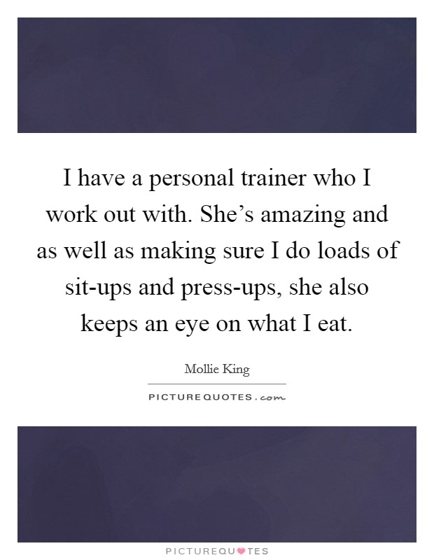 I have a personal trainer who I work out with. She's amazing and as well as making sure I do loads of sit-ups and press-ups, she also keeps an eye on what I eat. Picture Quote #1