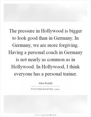 The pressure in Hollywood is bigger to look good than in Germany. In Germany, we are more forgiving. Having a personal coach in Germany is not nearly as common as in Hollywood. In Hollywood, I think everyone has a personal trainer Picture Quote #1