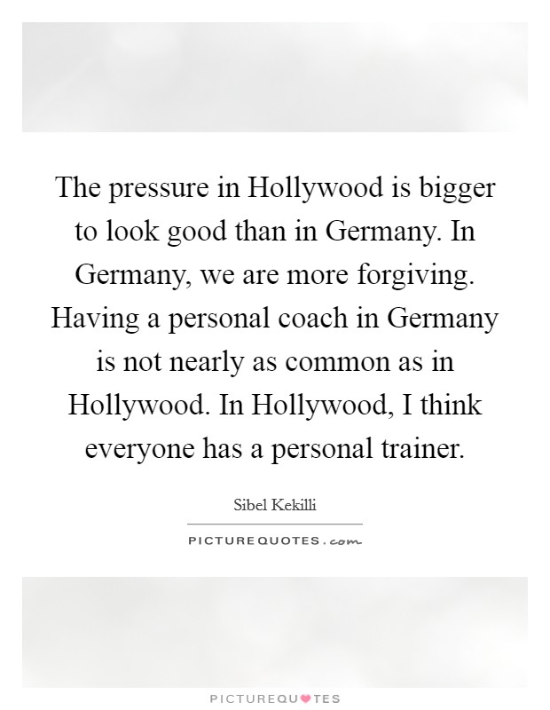 The pressure in Hollywood is bigger to look good than in Germany. In Germany, we are more forgiving. Having a personal coach in Germany is not nearly as common as in Hollywood. In Hollywood, I think everyone has a personal trainer. Picture Quote #1