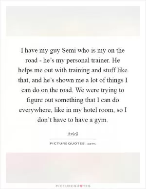 I have my guy Semi who is my on the road - he’s my personal trainer. He helps me out with training and stuff like that, and he’s shown me a lot of things I can do on the road. We were trying to figure out something that I can do everywhere, like in my hotel room, so I don’t have to have a gym Picture Quote #1