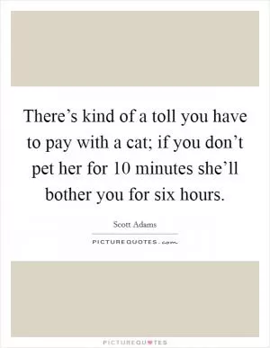 There’s kind of a toll you have to pay with a cat; if you don’t pet her for 10 minutes she’ll bother you for six hours Picture Quote #1