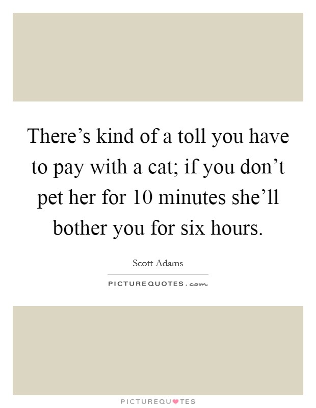 There's kind of a toll you have to pay with a cat; if you don't pet her for 10 minutes she'll bother you for six hours. Picture Quote #1