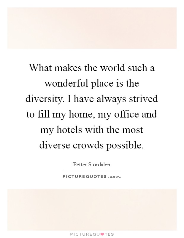 What makes the world such a wonderful place is the diversity. I have always strived to fill my home, my office and my hotels with the most diverse crowds possible. Picture Quote #1