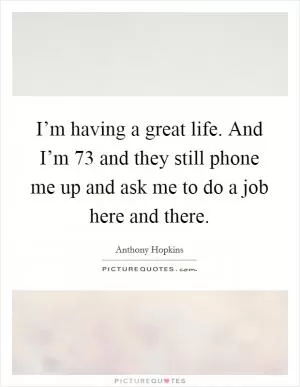 I’m having a great life. And I’m 73 and they still phone me up and ask me to do a job here and there Picture Quote #1