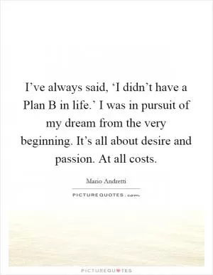 I’ve always said, ‘I didn’t have a Plan B in life.’ I was in pursuit of my dream from the very beginning. It’s all about desire and passion. At all costs Picture Quote #1