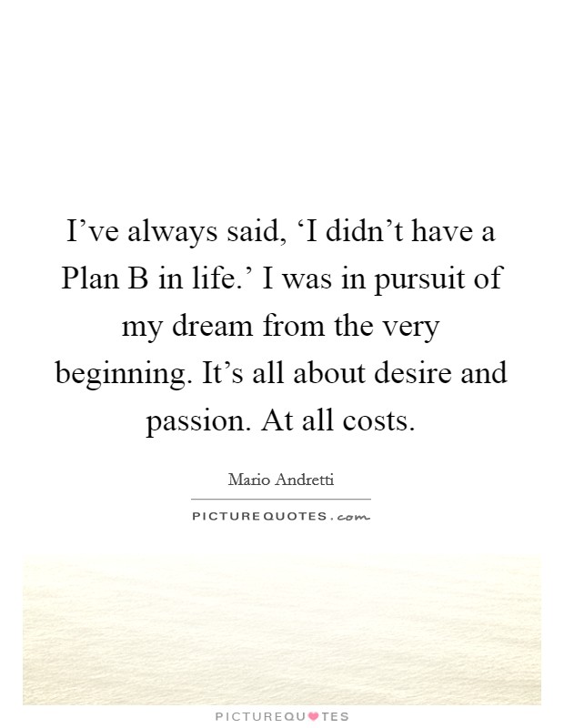 I've always said, ‘I didn't have a Plan B in life.' I was in pursuit of my dream from the very beginning. It's all about desire and passion. At all costs. Picture Quote #1