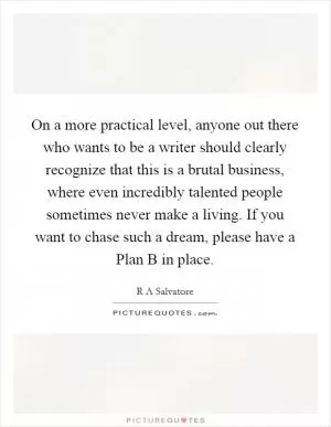 On a more practical level, anyone out there who wants to be a writer should clearly recognize that this is a brutal business, where even incredibly talented people sometimes never make a living. If you want to chase such a dream, please have a Plan B in place Picture Quote #1
