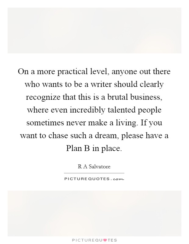 On a more practical level, anyone out there who wants to be a writer should clearly recognize that this is a brutal business, where even incredibly talented people sometimes never make a living. If you want to chase such a dream, please have a Plan B in place. Picture Quote #1