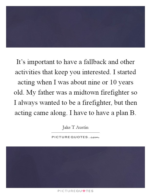 It's important to have a fallback and other activities that keep you interested. I started acting when I was about nine or 10 years old. My father was a midtown firefighter so I always wanted to be a firefighter, but then acting came along. I have to have a plan B. Picture Quote #1