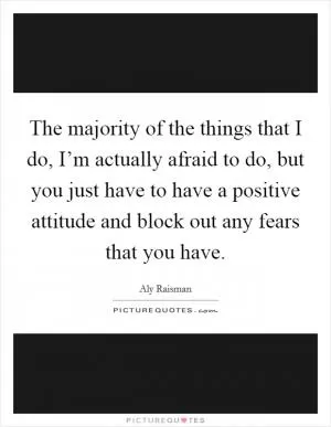 The majority of the things that I do, I’m actually afraid to do, but you just have to have a positive attitude and block out any fears that you have Picture Quote #1