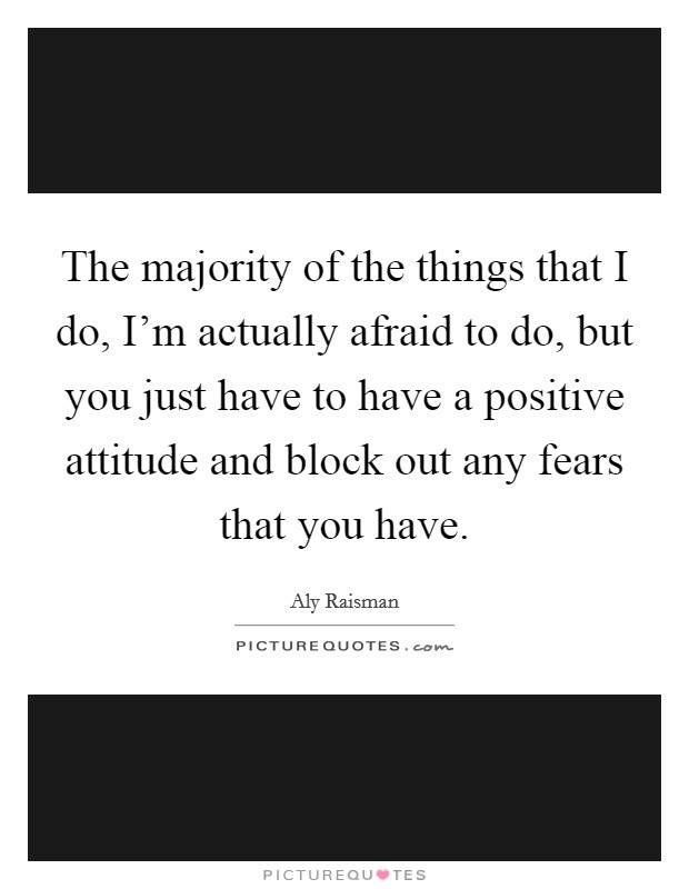 The majority of the things that I do, I'm actually afraid to do, but you just have to have a positive attitude and block out any fears that you have. Picture Quote #1