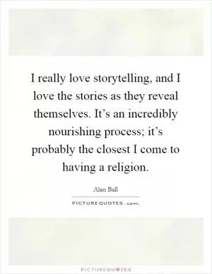 I really love storytelling, and I love the stories as they reveal themselves. It’s an incredibly nourishing process; it’s probably the closest I come to having a religion Picture Quote #1