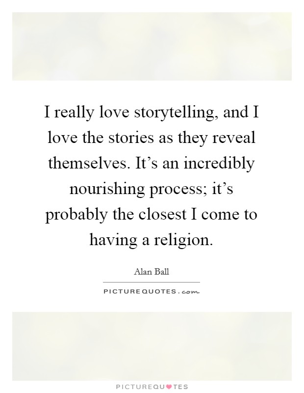 I really love storytelling, and I love the stories as they reveal themselves. It's an incredibly nourishing process; it's probably the closest I come to having a religion. Picture Quote #1