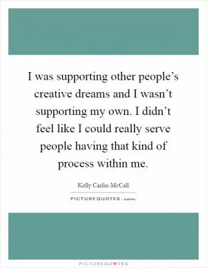 I was supporting other people’s creative dreams and I wasn’t supporting my own. I didn’t feel like I could really serve people having that kind of process within me Picture Quote #1