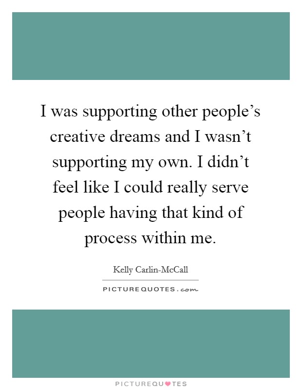 I was supporting other people's creative dreams and I wasn't supporting my own. I didn't feel like I could really serve people having that kind of process within me. Picture Quote #1