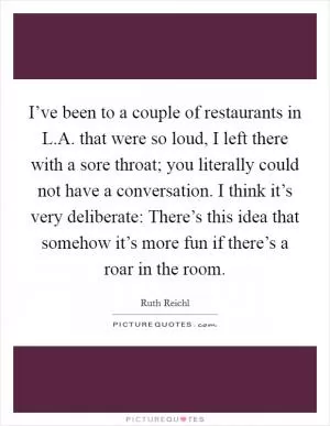 I’ve been to a couple of restaurants in L.A. that were so loud, I left there with a sore throat; you literally could not have a conversation. I think it’s very deliberate: There’s this idea that somehow it’s more fun if there’s a roar in the room Picture Quote #1
