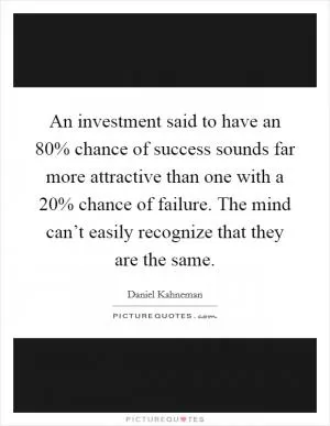 An investment said to have an 80% chance of success sounds far more attractive than one with a 20% chance of failure. The mind can’t easily recognize that they are the same Picture Quote #1