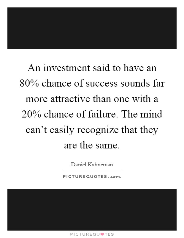 An investment said to have an 80% chance of success sounds far more attractive than one with a 20% chance of failure. The mind can't easily recognize that they are the same. Picture Quote #1