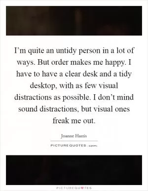 I’m quite an untidy person in a lot of ways. But order makes me happy. I have to have a clear desk and a tidy desktop, with as few visual distractions as possible. I don’t mind sound distractions, but visual ones freak me out Picture Quote #1