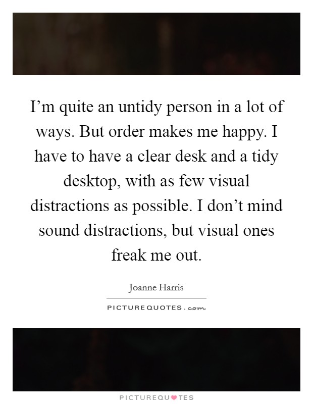 I'm quite an untidy person in a lot of ways. But order makes me happy. I have to have a clear desk and a tidy desktop, with as few visual distractions as possible. I don't mind sound distractions, but visual ones freak me out. Picture Quote #1
