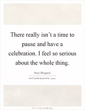 There really isn’t a time to pause and have a celebration. I feel so serious about the whole thing Picture Quote #1