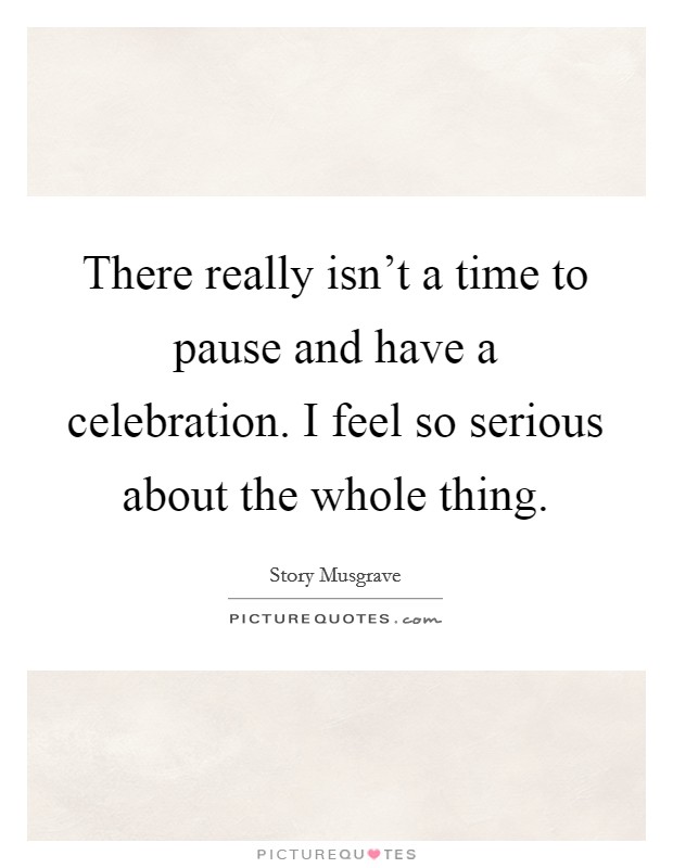 There really isn't a time to pause and have a celebration. I feel so serious about the whole thing. Picture Quote #1